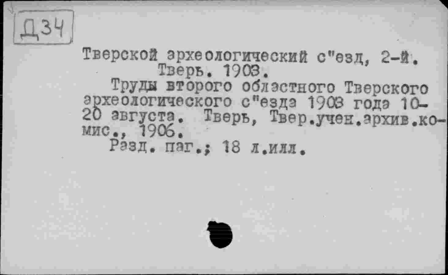 ﻿Тверской археологический с"езд, 2-й. Тверь. 1903.
Труды второго областного Тверского археологического с’’ездэ 1903 годэ lû-20 августа. Тверь, Твер.учен.архив.ко-мис., 1906.
Разд, пэг.; 18 л.илл.